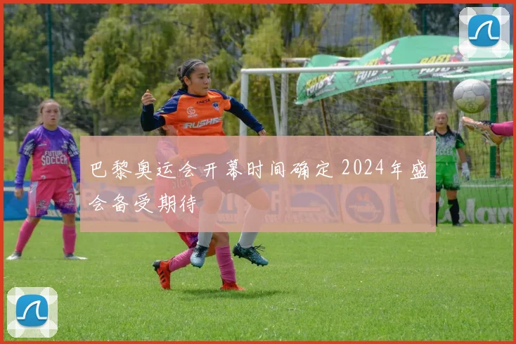巴黎奥运会开幕时间确定 2024年盛会备受期待
